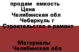 продам  емкость  › Цена ­ 7 000 - Челябинская обл., Чебаркуль г. Строительство и ремонт » Материалы   . Челябинская обл.